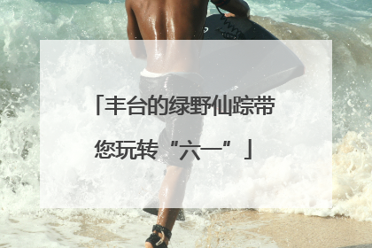 丰台的绿野仙踪带您玩转“六一”
