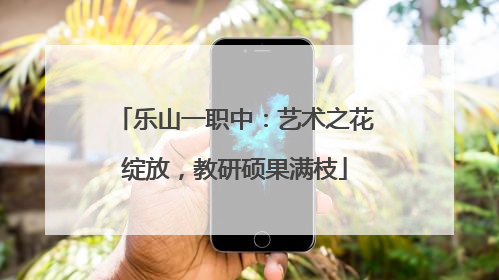 乐山一职中：艺术之花绽放，教研硕果满枝