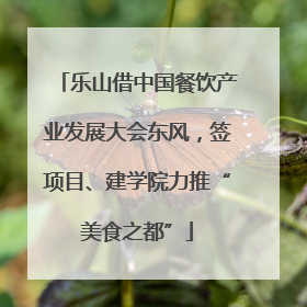 乐山借中国餐饮产业发展大会东风，签项目、建学院力推“美食之都”