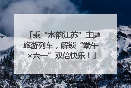 乘“水韵江苏”主题旅游列车，解锁“端午×六一”双倍快乐！