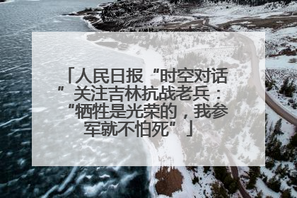 人民日报“时空对话”关注吉林抗战老兵：“牺牲是光荣的，我参军就不怕死”