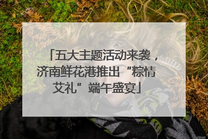 五大主题活动来袭，济南鲜花港推出“粽情艾礼”端午盛宴
