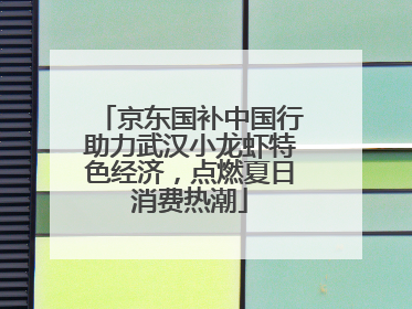 京东国补中国行助力武汉小龙虾特色经济，点燃夏日消费热潮