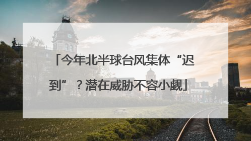 今年北半球台风集体“迟到”？潜在威胁不容小觑