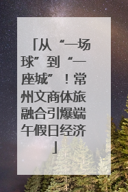 从“一场球”到“一座城”！常州文商体旅融合引爆端午假日经济