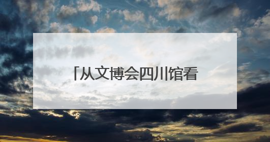 从文博会四川馆看文化产业发展：根植古蜀文明激活创新基因｜文博向“新”