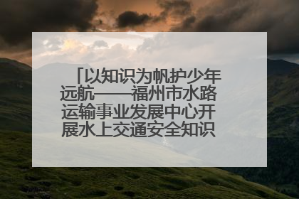 以知识为帆护少年远航——福州市水路运输事业发展中心开展水上交通安全知识进校园活动