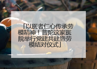 以医者仁心传承劳模精神！普陀这家医院举行党建共建暨劳模结对仪式