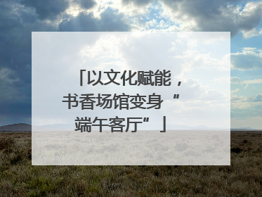 以文化赋能，书香场馆变身“端午客厅”