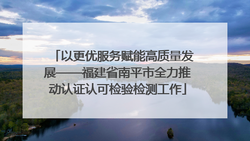 以更优服务赋能高质量发展——福建省南平市全力推动认证认可检验检测工作