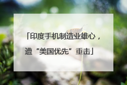 印度手机制造业雄心，遭“美国优先”重击