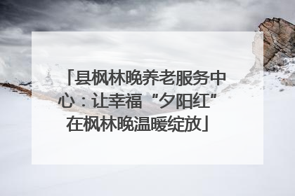 县枫林晚养老服务中心：让幸福“夕阳红”在枫林晚温暖绽放