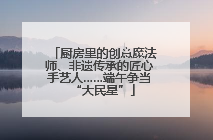 厨房里的创意魔法师、非遗传承的匠心手艺人……端午争当“大民星”