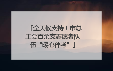 全天候支持！市总工会百余支志愿者队伍“暖心伴考”