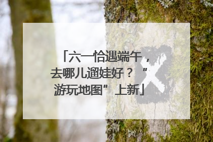六一恰遇端午，去哪儿遛娃好？“游玩地图”上新