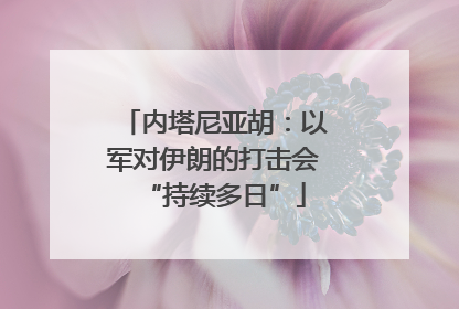 内塔尼亚胡：以军对伊朗的打击会“持续多日”