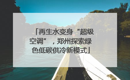再生水变身“超级空调”，郑州探索绿色低碳供冷新模式