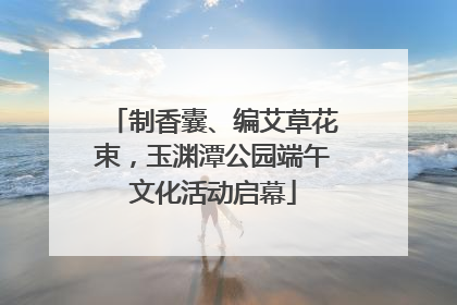 制香囊、编艾草花束，玉渊潭公园端午文化活动启幕
