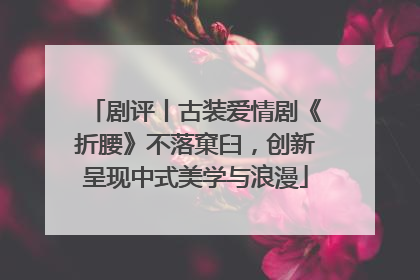剧评丨古装爱情剧《折腰》不落窠臼，创新呈现中式美学与浪漫