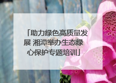 助力绿色高质量发展 湘潭举办生态绿心保护专题培训