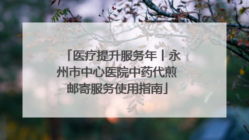 医疗提升服务年丨永州市中心医院中药代煎邮寄服务使用指南
