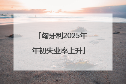匈牙利2025年年初失业率上升