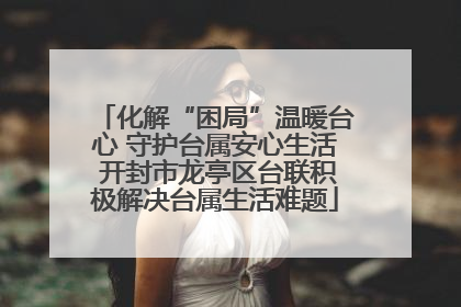 化解“困局”温暖台心 守护台属安心生活 开封市龙亭区台联积极解决台属生活难题
