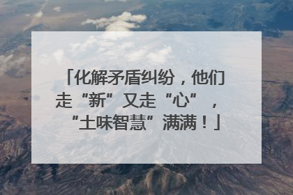 化解矛盾纠纷，他们走“新”又走“心”，“土味智慧”满满！