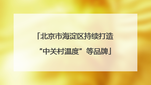 北京市海淀区持续打造“中关村温度”等品牌