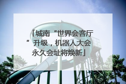 城南“世界会客厅”升级，机器人大会永久会址将焕新