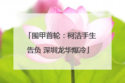 围甲首轮：柯洁手生告负 深圳龙华爆冷