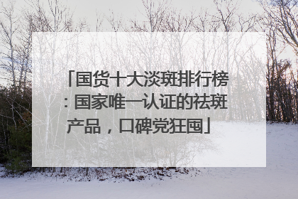 国货十大淡斑排行榜：国家唯一认证的祛斑产品，口碑党狂囤