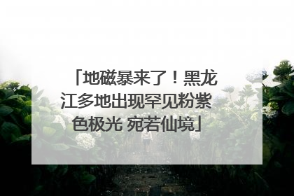 地磁暴来了！黑龙江多地出现罕见粉紫色极光 宛若仙境