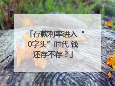 存款利率进入“0字头”时代 钱还存不存？