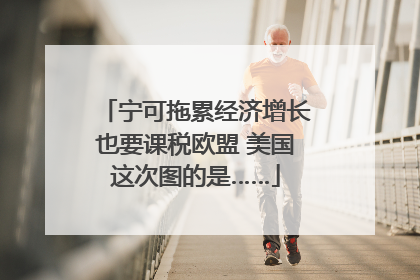 宁可拖累经济增长也要课税欧盟 美国这次图的是……