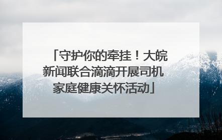 守护你的牵挂！大皖新闻联合滴滴开展司机家庭健康关怀活动