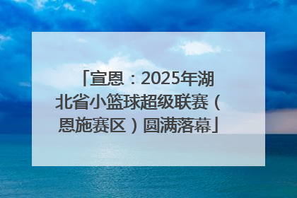 宣恩：2025年湖北省小篮球超级联赛（恩施赛区）圆满落幕