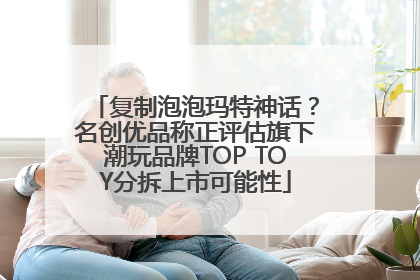 复制泡泡玛特神话？名创优品称正评估旗下潮玩品牌TOP TOY分拆上市可能性