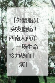 外籍船员突发腹痛！西南大西洋，一场生命接力热血上演