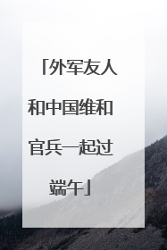 外军友人和中国维和官兵一起过端午