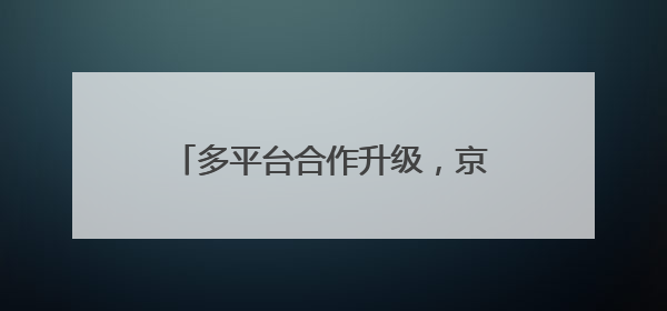 多平台合作升级,京东内容营销生态持续深化种收协同效率