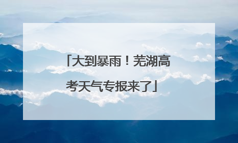 大到暴雨！芜湖高考天气专报来了