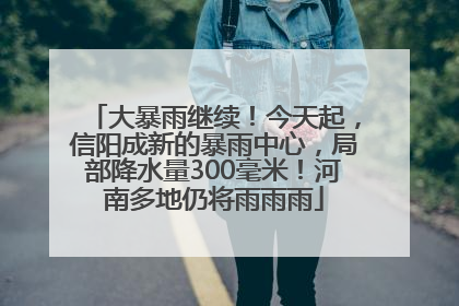 大暴雨继续！今天起，信阳成新的暴雨中心，局部降水量300毫米！河南多地仍将雨雨雨
