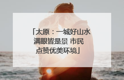 太原：一城好山水 满眼皆是景 市民点赞优美环境
