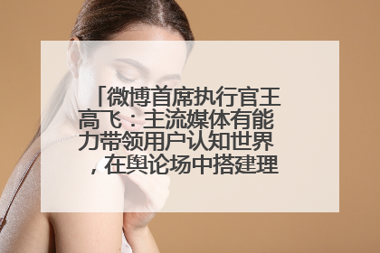 微博首席执行官王高飞：主流媒体有能力带领用户认知世界，在舆论场中搭建理性的讨论空间