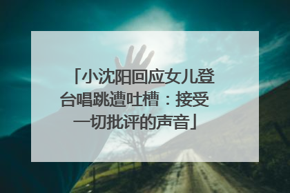 小沈阳回应女儿登台唱跳遭吐槽：接受一切批评的声音