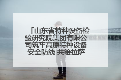 山东省特种设备检验研究院集团有限公司筑牢高原特种设备安全防线 共绘拉萨美好生活画卷