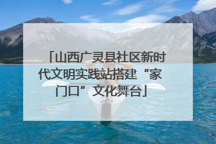 山西广灵县社区新时代文明实践站搭建“家门口”文化舞台