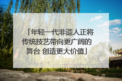 年轻一代非遗人正将传统技艺带向更广阔的舞台 创造更大价值