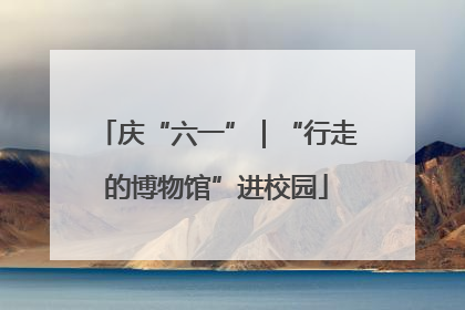 庆“六一”｜“行走的博物馆”进校园